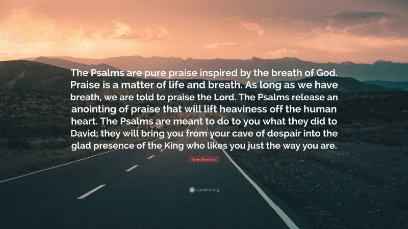 Brian Simmons Quote: “The Psalms are pure praise inspired by the breath of God. Praise is a matter of life and breath. As long as we have breath, we are told to praise the Lord. The Psalms release an anointing of praise that will lift heaviness off the human heart. The Psalms are meant to do to you what they did to David; they will bring you from your cave of despair into the glad presence of the King who likes you just the way you are.”