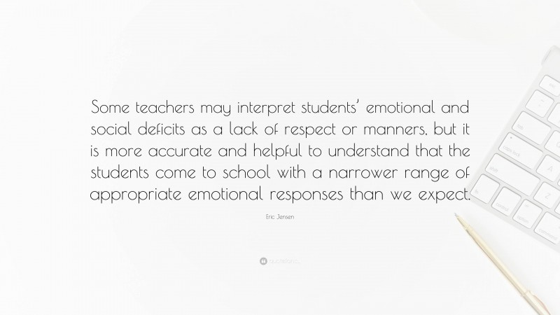Eric Jensen Quote: “Some teachers may interpret students’ emotional and social deficits as a lack of respect or manners, but it is more accurate and helpful to understand that the students come to school with a narrower range of appropriate emotional responses than we expect.”
