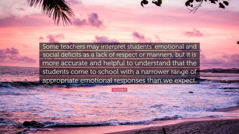 Eric Jensen Quote: “Some teachers may interpret students’ emotional and social deficits as a lack of respect or manners, but it is more accurate and helpful to understand that the students come to school with a narrower range of appropriate emotional responses than we expect.”