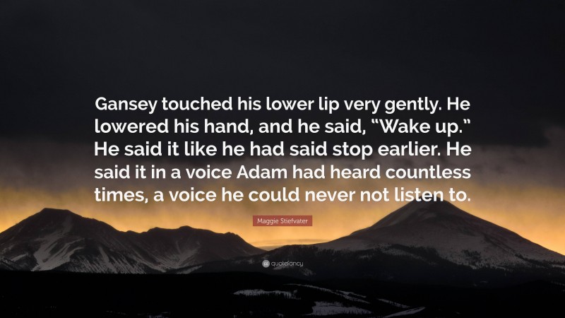 Maggie Stiefvater Quote: “Gansey touched his lower lip very gently. He lowered his hand, and he said, “Wake up.” He said it like he had said stop earlier. He said it in a voice Adam had heard countless times, a voice he could never not listen to.”