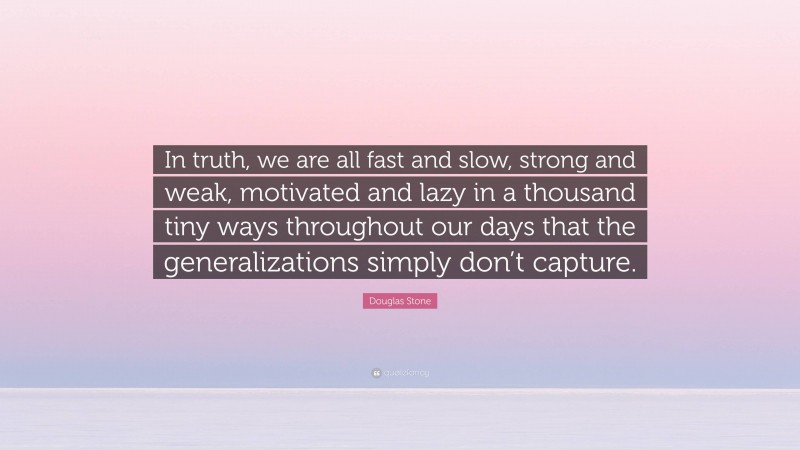 Douglas Stone Quote: “In truth, we are all fast and slow, strong and weak, motivated and lazy in a thousand tiny ways throughout our days that the generalizations simply don’t capture.”