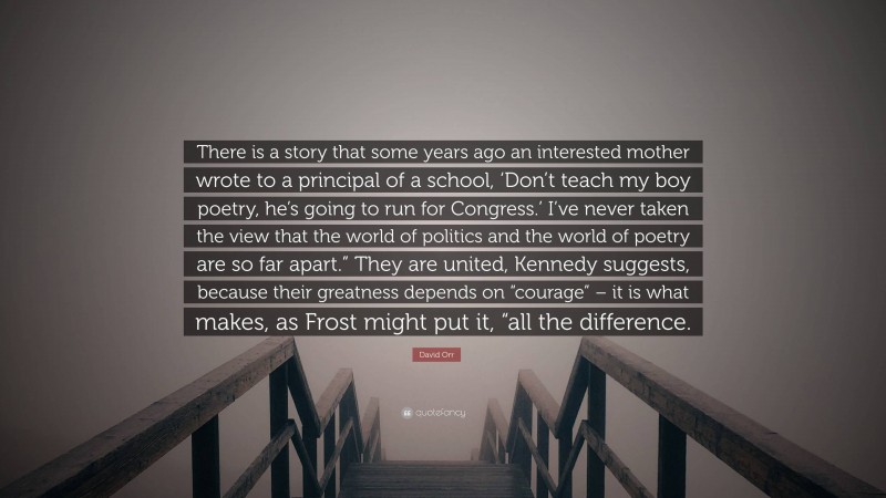 David Orr Quote: “There is a story that some years ago an interested mother wrote to a principal of a school, ‘Don’t teach my boy poetry, he’s going to run for Congress.’ I’ve never taken the view that the world of politics and the world of poetry are so far apart.” They are united, Kennedy suggests, because their greatness depends on “courage” – it is what makes, as Frost might put it, “all the difference.”