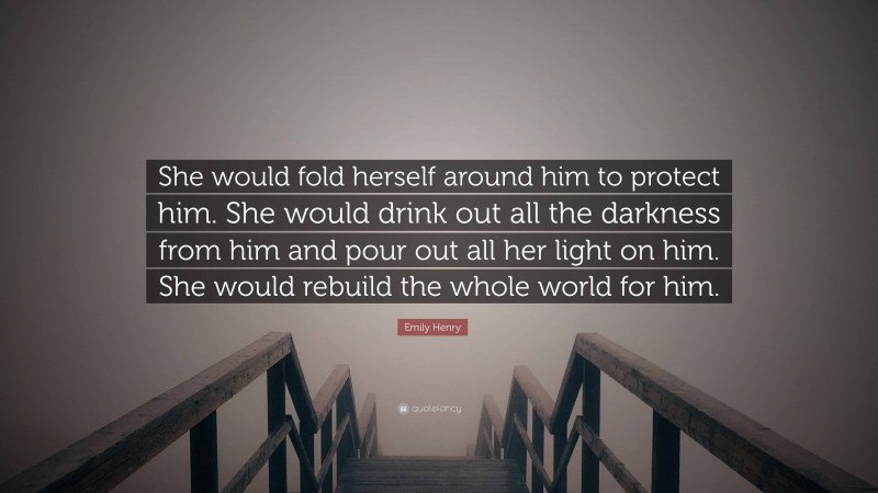 Emily Henry Quote: “She would fold herself around him to protect him. She would drink out all the darkness from him and pour out all her light on him. She would rebuild the whole world for him.”