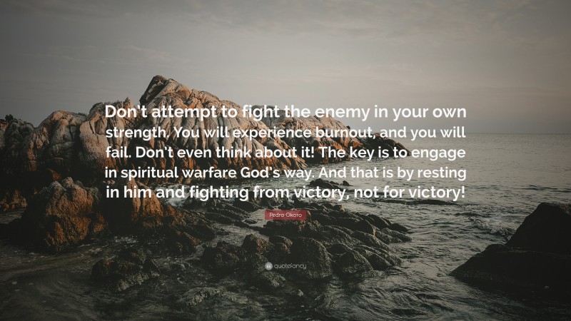Pedro Okoro Quote: “Don’t attempt to fight the enemy in your own strength. You will experience burnout, and you will fail. Don’t even think about it! The key is to engage in spiritual warfare God’s way. And that is by resting in him and fighting from victory, not for victory!”
