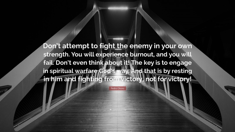 Pedro Okoro Quote: “Don’t attempt to fight the enemy in your own strength. You will experience burnout, and you will fail. Don’t even think about it! The key is to engage in spiritual warfare God’s way. And that is by resting in him and fighting from victory, not for victory!”