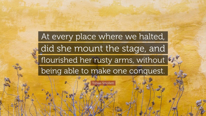 Tobias Smollett Quote: “At every place where we halted, did she mount the stage, and flourished her rusty arms, without being able to make one conquest.”