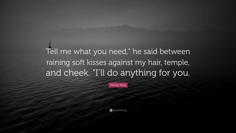 Penny Reid Quote: “Tell me what you need,” he said between raining soft kisses against my hair, temple, and cheek. “I’ll do anything for you.”