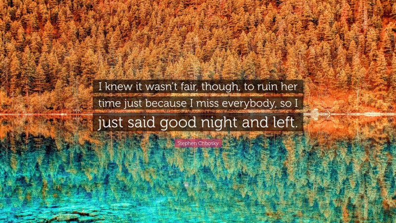 Stephen Chbosky Quote: “I knew it wasn’t fair, though, to ruin her time just because I miss everybody, so I just said good night and left.”