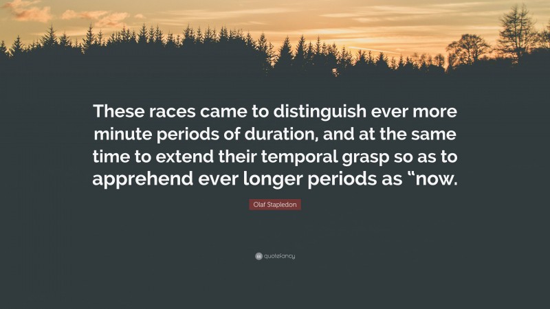 Olaf Stapledon Quote: “These races came to distinguish ever more minute periods of duration, and at the same time to extend their temporal grasp so as to apprehend ever longer periods as “now.”