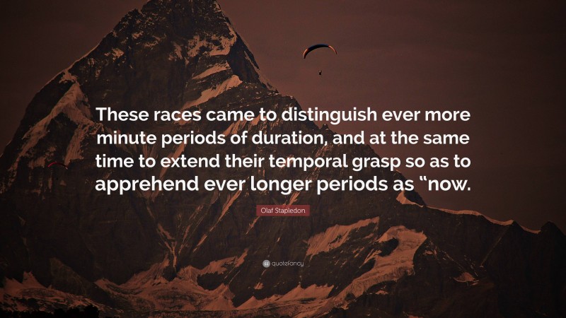 Olaf Stapledon Quote: “These races came to distinguish ever more minute periods of duration, and at the same time to extend their temporal grasp so as to apprehend ever longer periods as “now.”