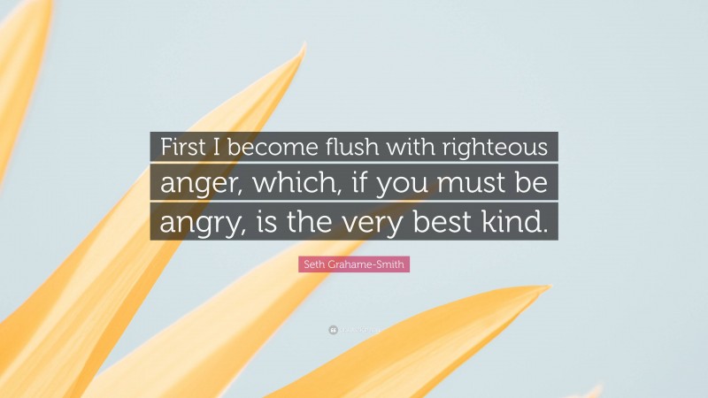 Seth Grahame-Smith Quote: “First I become flush with righteous anger, which, if you must be angry, is the very best kind.”