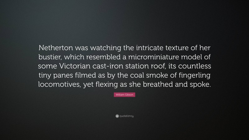 William Gibson Quote: “Netherton was watching the intricate texture of her bustier, which resembled a microminiature model of some Victorian cast-iron station roof, its countless tiny panes filmed as by the coal smoke of fingerling locomotives, yet flexing as she breathed and spoke.”