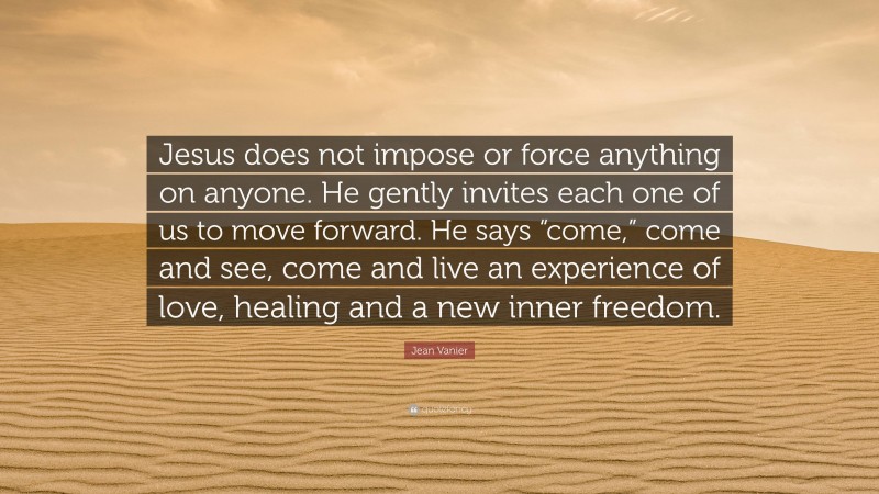 Jean Vanier Quote: “Jesus does not impose or force anything on anyone. He gently invites each one of us to move forward. He says “come,” come and see, come and live an experience of love, healing and a new inner freedom.”