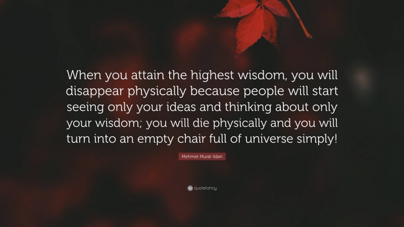 Mehmet Murat ildan Quote: “When you attain the highest wisdom, you will disappear physically because people will start seeing only your ideas and thinking about only your wisdom; you will die physically and you will turn into an empty chair full of universe simply!”