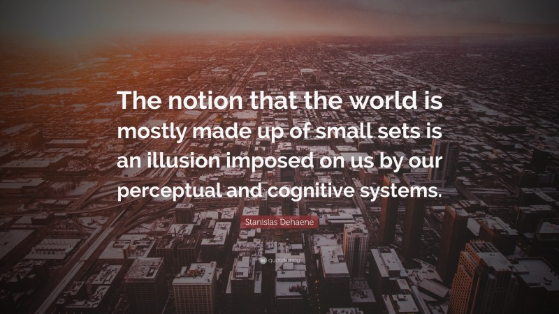 Stanislas Dehaene Quote: “The notion that the world is mostly made up of small sets is an illusion imposed on us by our perceptual and cognitive systems.”