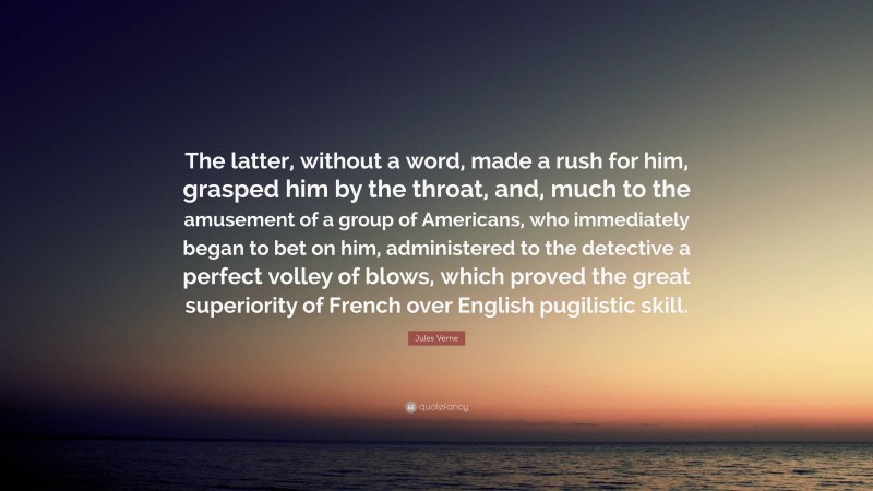 Jules Verne Quote: “The latter, without a word, made a rush for him, grasped him by the throat, and, much to the amusement of a group of Americans, who immediately began to bet on him, administered to the detective a perfect volley of blows, which proved the great superiority of French over English pugilistic skill.”