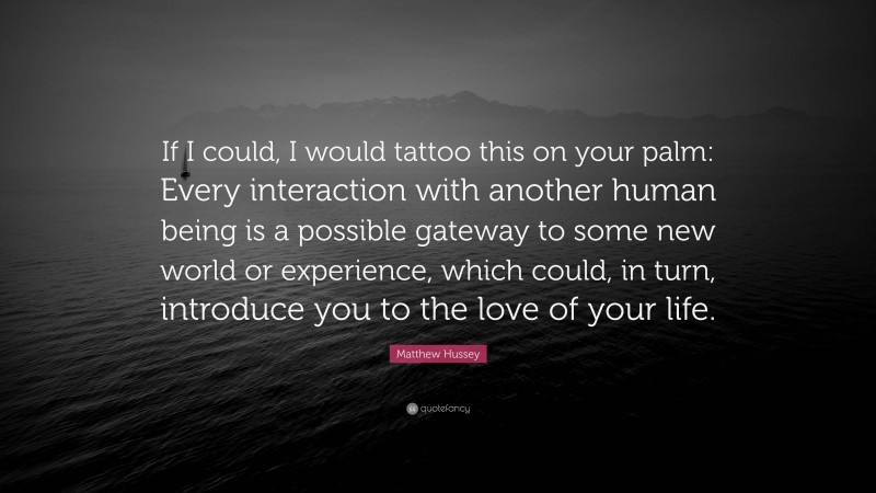 Matthew Hussey Quote: “If I could, I would tattoo this on your palm: Every interaction with another human being is a possible gateway to some new world or experience, which could, in turn, introduce you to the love of your life.”