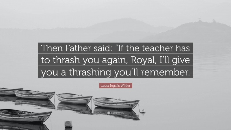 Laura Ingalls Wilder Quote: “Then Father said: “If the teacher has to thrash you again, Royal, I’ll give you a thrashing you’ll remember.”