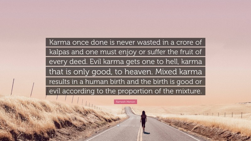 Ramesh Menon Quote: “Karma once done is never wasted in a crore of kalpas and one must enjoy or suffer the fruit of every deed. Evil karma gets one to hell, karma that is only good, to heaven. Mixed karma results in a human birth and the birth is good or evil according to the proportion of the mixture.”