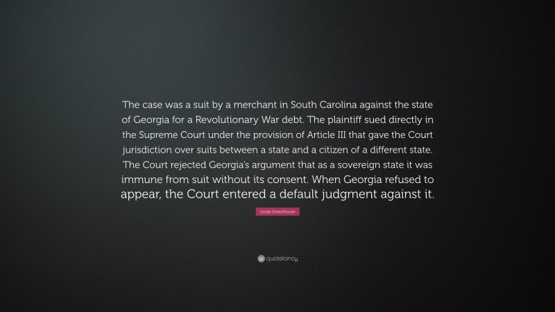 Linda Greenhouse Quote: “The case was a suit by a merchant in South Carolina against the state of Georgia for a Revolutionary War debt. The plaintiff sued directly in the Supreme Court under the provision of Article III that gave the Court jurisdiction over suits between a state and a citizen of a different state. The Court rejected Georgia’s argument that as a sovereign state it was immune from suit without its consent. When Georgia refused to appear, the Court entered a default judgment against it.”