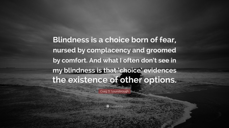 Craig D. Lounsbrough Quote: “Blindness is a choice born of fear, nursed by complacency and groomed by comfort. And what I often don’t see in my blindness is that ‘choice’ evidences the existence of other options.”