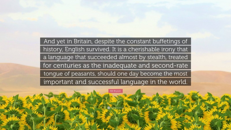 Bill Bryson Quote: “And yet in Britain, despite the constant buffetings of history, English survived. It is a cherishable irony that a language that succeeded almost by stealth, treated for centuries as the inadequate and second-rate tongue of peasants, should one day become the most important and successful language in the world.”