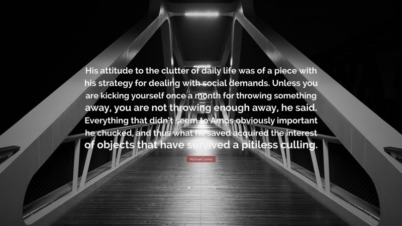 Michael Lewis Quote: “His attitude to the clutter of daily life was of a piece with his strategy for dealing with social demands. Unless you are kicking yourself once a month for throwing something away, you are not throwing enough away, he said. Everything that didn’t seem to Amos obviously important he chucked, and thus what he saved acquired the interest of objects that have survived a pitiless culling.”