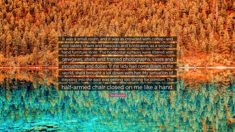 Ross Macdonald Quote: “It was a small room, and it was as crowded with coffee- and end-tables, chairs and hassocks and bookcases, as a second-hand furniture store. The horizontal surfaces were littered with gewgaws, shells and framed photographs, vases and pincushions and doilies. If the lady had come down in the world, she’d brought a lot down with her. My sensation of stepping into the past was getting too strong for comfort. The half-armed chair closed on me like a hand.”