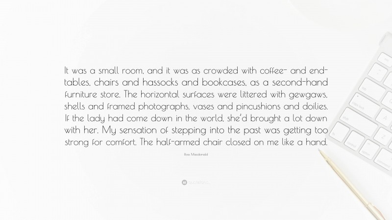 Ross Macdonald Quote: “It was a small room, and it was as crowded with coffee- and end-tables, chairs and hassocks and bookcases, as a second-hand furniture store. The horizontal surfaces were littered with gewgaws, shells and framed photographs, vases and pincushions and doilies. If the lady had come down in the world, she’d brought a lot down with her. My sensation of stepping into the past was getting too strong for comfort. The half-armed chair closed on me like a hand.”