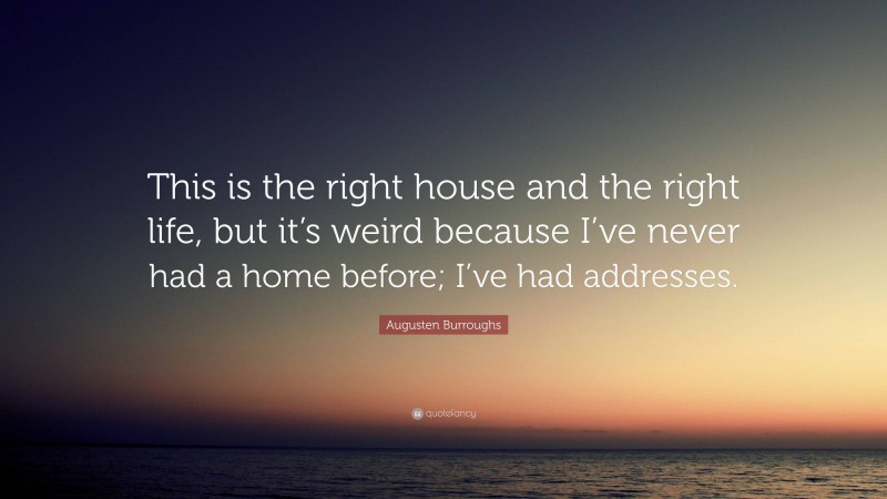 Augusten Burroughs Quote: “This is the right house and the right life, but it’s weird because I’ve never had a home before; I’ve had addresses.”