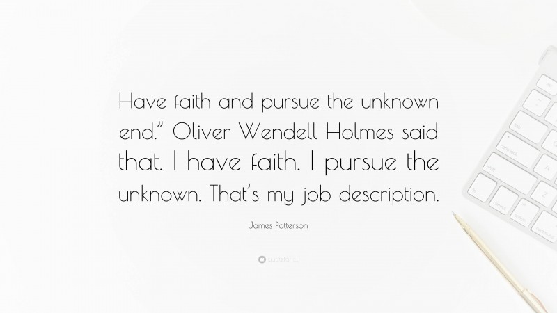 James Patterson Quote: “Have faith and pursue the unknown end.” Oliver Wendell Holmes said that. I have faith. I pursue the unknown. That’s my job description.”