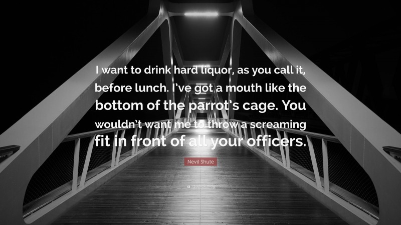 Nevil Shute Quote: “I want to drink hard liquor, as you call it, before lunch. I’ve got a mouth like the bottom of the parrot’s cage. You wouldn’t want me to throw a screaming fit in front of all your officers.”