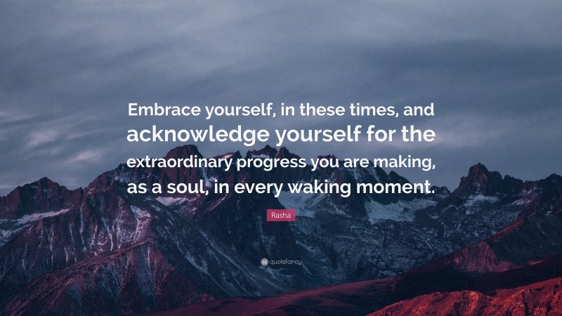 Rasha Quote: “Embrace yourself, in these times, and acknowledge yourself for the extraordinary progress you are making, as a soul, in every waking moment.”