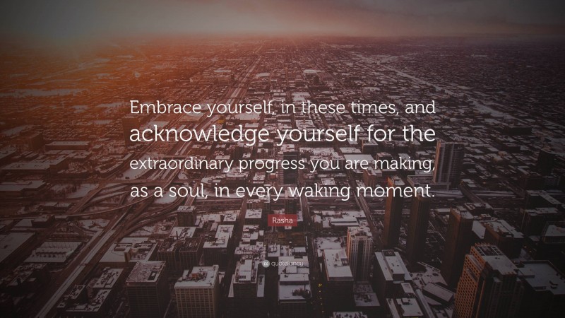 Rasha Quote: “Embrace yourself, in these times, and acknowledge yourself for the extraordinary progress you are making, as a soul, in every waking moment.”