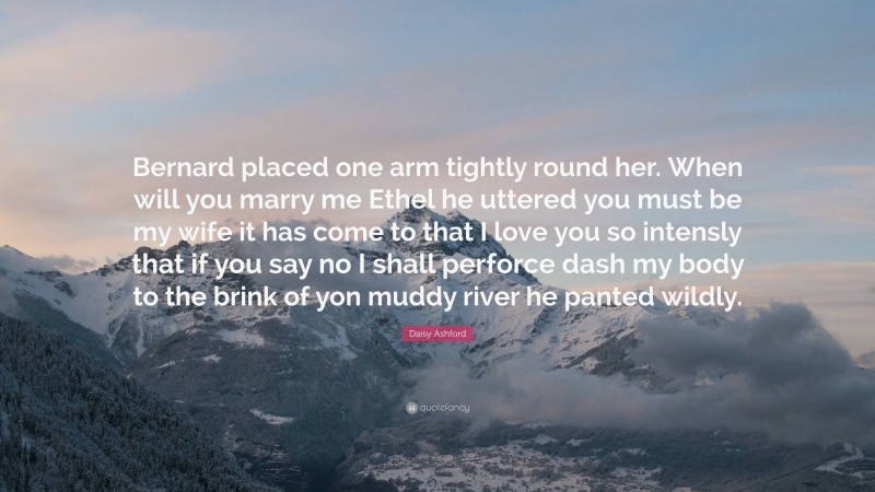 Daisy Ashford Quote: “Bernard placed one arm tightly round her. When will you marry me Ethel he uttered you must be my wife it has come to that I love you so intensly that if you say no I shall perforce dash my body to the brink of yon muddy river he panted wildly.”