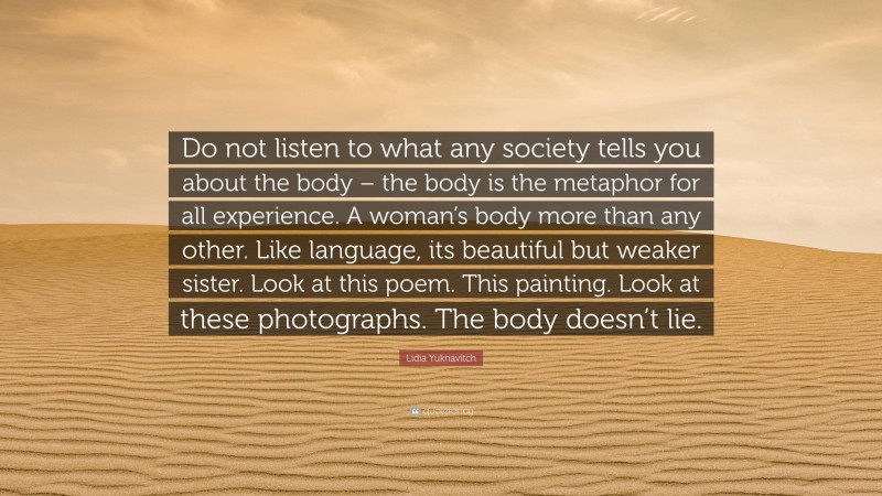 Lidia Yuknavitch Quote: “Do not listen to what any society tells you about the body – the body is the metaphor for all experience. A woman’s body more than any other. Like language, its beautiful but weaker sister. Look at this poem. This painting. Look at these photographs. The body doesn’t lie.”