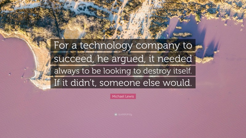 Michael Lewis Quote: “For a technology company to succeed, he argued, it needed always to be looking to destroy itself. If it didn’t, someone else would.”