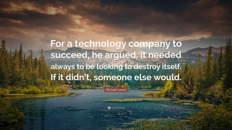 Michael Lewis Quote: “For a technology company to succeed, he argued, it needed always to be looking to destroy itself. If it didn’t, someone else would.”