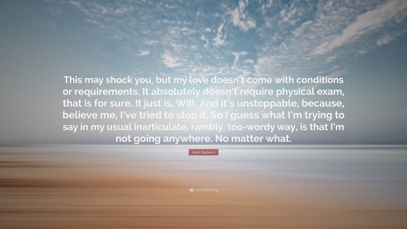 Sarah Mayberry Quote: “This may shock you, but my love doesn’t come with conditions or requirements. It absolutely doesn’t require physical exam, that is for sure. It just is, Will. And it’s unstoppable, because, believe me, I’ve tried to stop it. So I guess what I’m trying to say in my usual inarticulate, rambly, too-wordy way, is that I’m not going anywhere. No matter what.”