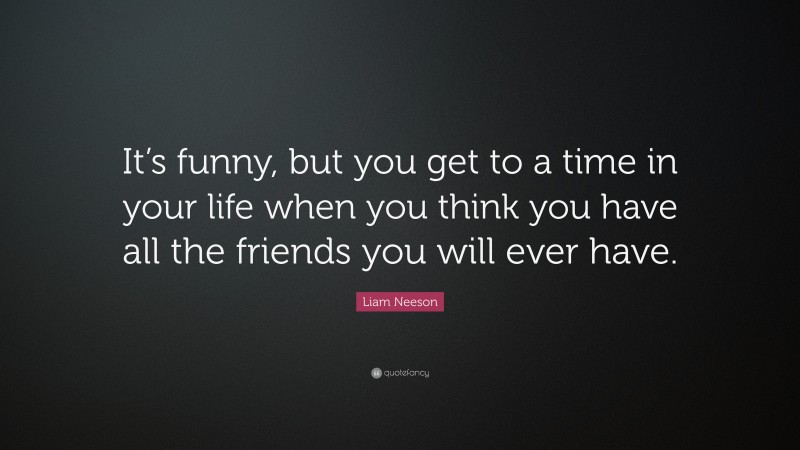 Liam Neeson Quote: “It’s funny, but you get to a time in your life when you think you have all the friends you will ever have.”