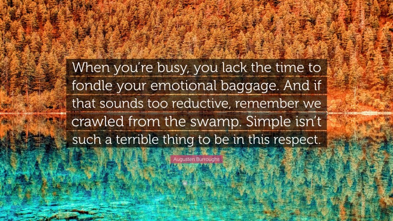 Augusten Burroughs Quote: “When you’re busy, you lack the time to fondle your emotional baggage. And if that sounds too reductive, remember we crawled from the swamp. Simple isn’t such a terrible thing to be in this respect.”