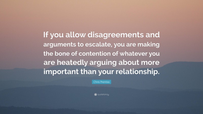 Chris Prentiss Quote: “If you allow disagreements and arguments to escalate, you are making the bone of contention of whatever you are heatedly arguing about more important than your relationship.”