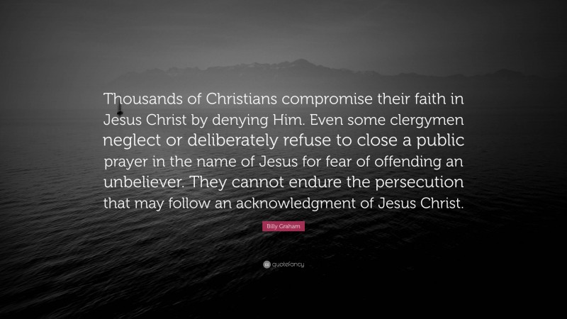 Billy Graham Quote: “Thousands of Christians compromise their faith in Jesus Christ by denying Him. Even some clergymen neglect or deliberately refuse to close a public prayer in the name of Jesus for fear of offending an unbeliever. They cannot endure the persecution that may follow an acknowledgment of Jesus Christ.”