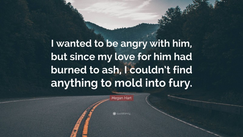 Megan Hart Quote: “I wanted to be angry with him, but since my love for him had burned to ash, I couldn’t find anything to mold into fury.”