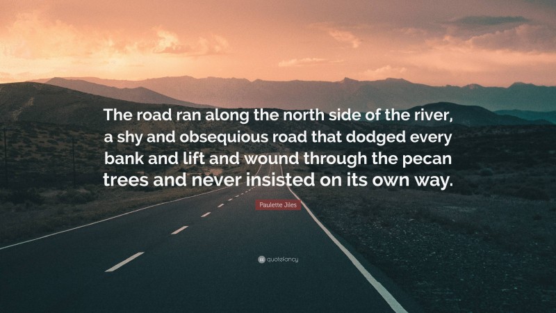 Paulette Jiles Quote: “The road ran along the north side of the river, a shy and obsequious road that dodged every bank and lift and wound through the pecan trees and never insisted on its own way.”