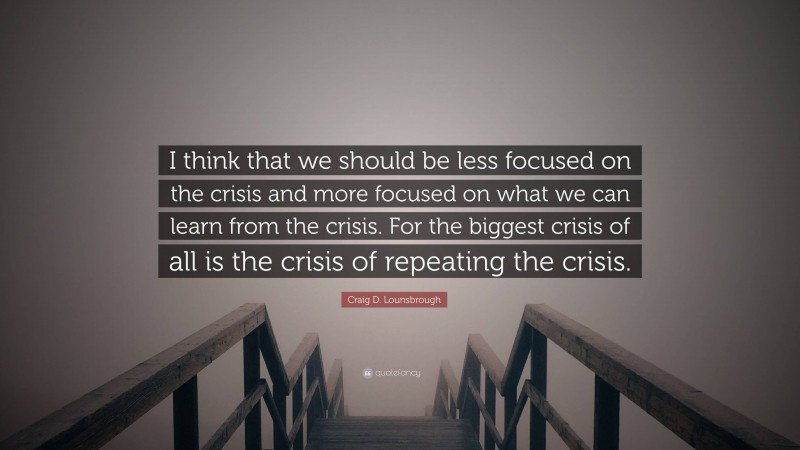 Craig D. Lounsbrough Quote: “I think that we should be less focused on the crisis and more focused on what we can learn from the crisis. For the biggest crisis of all is the crisis of repeating the crisis.”