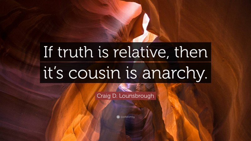 Craig D. Lounsbrough Quote: “If truth is relative, then it’s cousin is anarchy.”