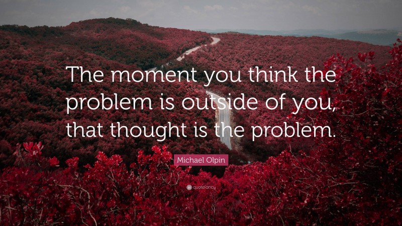 Michael Olpin Quote: “The moment you think the problem is outside of you, that thought is the problem.”