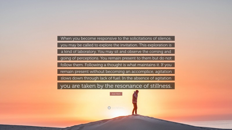 Jean Klein Quote: “When you become responsive to the solicitations of silence, you may be called to explore the invitation. This exploration is a kind of laboratory. You may sit and observe the coming and going of perceptions. You remain present to them but do not follow them. Following a thought is what maintains it. If you remain present without becoming an accomplice, agitation slows down through lack of fuel. In the absence of agitation you are taken by the resonance of stillness.”