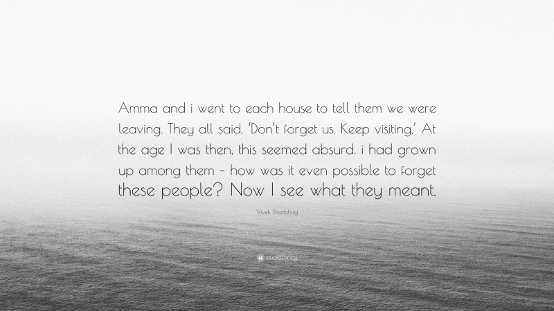 Vivek Shanbhag Quote: “Amma and i went to each house to tell them we were leaving. They all said, ‘Don’t forget us. Keep visiting.’ At the age I was then, this seemed absurd. i had grown up among them – how was it even possible to forget these people? Now I see what they meant.”